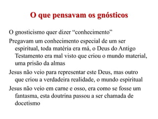 O que pensavam os gnósticos

O gnosticismo quer dizer “conhecimento”
Pregavam um conhecimento especial de um ser
  espiritual, toda matéria era má, o Deus do Antigo
  Testamento era mal visto que criou o mundo material,
  uma prisão da almas
Jesus não veio para representar este Deus, mas outro
  que criou a verdadeira realidade, o mundo espiritual
Jesus não veio em carne e osso, era como se fosse um
  fantasma, esta doutrina passou a ser chamada de
  docetismo
 