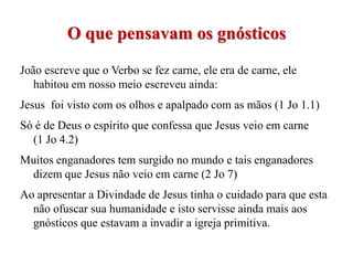 O que pensavam os gnósticos
João escreve que o Verbo se fez carne, ele era de carne, ele
   habitou em nosso meio escreveu ainda:
Jesus foi visto com os olhos e apalpado com as mãos (1 Jo 1.1)
Só é de Deus o espírito que confessa que Jesus veio em carne
  (1 Jo 4.2)
Muitos enganadores tem surgido no mundo e tais enganadores
 dizem que Jesus não veio em carne (2 Jo 7)
Ao apresentar a Divindade de Jesus tinha o cuidado para que esta
  não ofuscar sua humanidade e isto servisse ainda mais aos
  gnósticos que estavam a invadir a igreja primitiva.
 