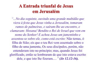 A Entrada triunfal de Jesus
             em Jerusalém
 “...No dia seguinte, ouvindo uma grande multidão que
   viera à festa que Jesus vinha a Jerusalém, tomaram
     ramos de palmeiras, e saíram-lhe ao encontro, e
clamavam: Hosana! Bendito o Rei de Israel que vem em
     nome do Senhor! E achou Jesus um jumentinho e
 assentou-se sobre ele, como está escrito: Não temas, ó
  filha de Sião; eis que o teu Rei vem assentado sobre o
  filho de uma jumenta, Os seus discípulos, porém, não
   entenderam isto no princípio; mas, quando Jesus foi
glorificado, então se lembraram de que isto estava escrito
      dele, e que isto lhe fizeram.....” (Jo 12.12-16).
 