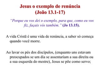 Jesus o exemplo de renúncia
               (João 13.1-17)
  “Porque eu vos dei o exemplo, para que, como eu vos
          fiz, façais vós também.” (Jo 13.15).

A vida Cristã é uma vida de renúncia, a saber só começa
  quando você morre.

Ao lavar os pés dos discípulos, (enquanto uns estavam
 preocupados se um dia se assentariam a sua direita ou
 a sua esquerda do mestre), Jesus se põe como servo;
 