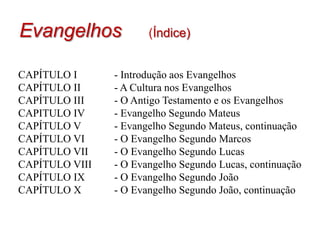 Evangelhos(Índice)CAPÍTULO I  	- Introdução aos EvangelhosCAPÍTULO II	     	- A Cultura nos Evangelhos CAPÍTULO III    	- O Antigo Testamento e os EvangelhosCAPITULO IV    	- Evangelho Segundo MateusCAPÍTULO V	  	- Evangelho Segundo Mateus, continuaçãoCAPÍTULO VI     	- O Evangelho Segundo MarcosCAPÍTULO VII    	- O Evangelho Segundo LucasCAPÍTULO VIII   	- O Evangelho Segundo Lucas, continuaçãoCAPÍTULO IX      	- O Evangelho Segundo João CAPÍTULO X        	- O Evangelho Segundo João, continuação