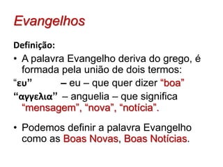 EvangelhosDefinição:A palavra Evangelho deriva do grego, é formada pela união de dois termos: “ευ”     	 – eu – que quer dizer “boa” “αγγελια”– anguelia – que significa “mensagem”, “nova”, “notícia”.  Podemos definir a palavra Evangelho como as Boas Novas, Boas Notícias.  Evangelhos  (Como se estuda ?)A Bíblia pode ser estudada de duas formas: Sistemática e Cronológica.