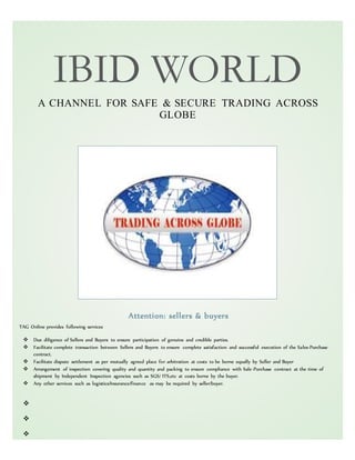 IBID WORLD
A CHANNEL FOR SAFE & SECURE TRADING ACROSS
GLOBE
Attention: sellers & buyers
TAG Online provides following services
 Due diligence of Sellers and Buyers to ensure participation of genuine and credible parties.
 Facilitate complete transaction between Sellers and Buyers to ensure complete satisfaction and successful execution of the Sales-Purchase
contract.
 Facilitate dispute settlement as per mutually agreed place for arbitration at costs to be borne equally by Seller and Buyer
 Arrangement of inspection covering quality and quantity and packing to ensure compliance with Sale-Purchase contract at the time of
shipment by Independent Inspection agencies such as SGS/ ITS,etc at costs borne by the buyer.
 Any other services such as logistics/Insurance/finance as may be required by seller/buyer.



 
