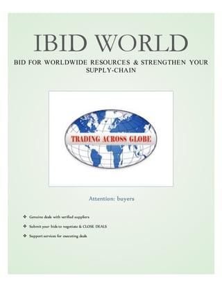 IBID WORLD
BID FOR WORLDWIDE RESOURCES & STRENGTHEN YOUR
SUPPLY-CHAIN
Attention: buyers
 Genuine deals with verified suppliers
 Submit your bids to negotiate & CLOSE DEALS
 Support services for executing deals
 