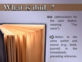 Ibid. (abbreviation for
the Latin Ibidem,
meaning "The
same").
Refers to the
same author and
source (e.g., book,
journal) in the
immediately
preceding reference.
 