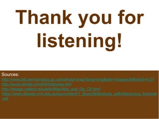 Thank you for
listening!
Sources:
http://www.btb.termiumplus.gc.ca/tcdnstyl-chap?lang=eng&lettr=chapsect9&info0=9.27
http://www.olinda.com/Art/footnotes.htm
http://design.caltech.edu/erik/Misc/Ibid_and_Op_Cit.html
https://www.dlsweb.rmit.edu.au/lsu/content/1_StudySkills/study_pdf/referencing_footnote
.pdf
 