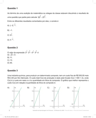 2 Avaliação da Aprendizagem em Processo - 2º Bimestre de 2020  Prova do Aluno - 9º ano do Ensino Fundamental
Questão 1
Ao término de uma avalição de matemática os colegas da classe estavam discutindo o resultado de
uma questão que pedia para calcular
3 2
5 3
32 27− .
Entre os diferentes resultados comentados por eles, o correto é
A)	
−
−
1
15
( 1) .
B)	–1.
C)	
1
2
5 .
D)	
−
1
15
5 .
Questão 2
O valor da expressão
1 3 1 3
4 4 2 2
2 2 3 3⋅ + ⋅ é
A)	 2 3+ .
B)	11.
C)	13.
D)	85.
Questão 3
Uma indústria química, para produzir um determinado composto, tem um custo fixo de R$ 500,00 mais
R$ 2,00 por litro fabricado. O custo total C(x) de produção é dado pela função C(x) = 500 + 2x, onde
C(x) é o custo em reais e x é a quantidade em litros do composto. O gráfico que melhor representa o
custo C(x) em relação à quantidade de litros do composto é:
A) B) C) D)
9EF_27ED_MA_REVISAO_2.indd 2 01/06/2020 23:00:44
 