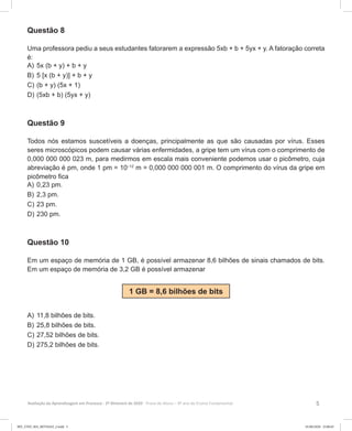 5Avaliação da Aprendizagem em Processo - 2º Bimestre de 2020  Prova do Aluno - 9º ano do Ensino Fundamental
Questão 8
Uma professora pediu a seus estudantes fatorarem a expressão 5xb + b + 5yx + y. A fatoração correta
é:
A)	5x (b + y) + b + y
B)	5 [x (b + y)] + b + y
C)	(b + y) (5x + 1)
D)	(5xb + b) (5yx + y)
Questão 9
Todos nós estamos suscetíveis a doenças, principalmente as que são causadas por vírus. Esses
seres microscópicos podem causar várias enfermidades, a gripe tem um vírus com o comprimento de
0,000 000 000 023 m, para medirmos em escala mais conveniente podemos usar o picômetro, cuja
abreviação é pm, onde 1 pm = 10–12
m = 0,000 000 000 001 m. O comprimento do vírus da gripe em
picômetro fica
A)	0,23 pm.
B)	2,3 pm.
C)	23 pm.
D)	230 pm.
Questão 10
Em um espaço de memória de 1 GB, é possível armazenar 8,6 bilhões de sinais chamados de bits.
Em um espaço de memória de 3,2 GB é possível armazenar
1 GB = 8,6 bilhões de bits
A)	11,8 bilhões de bits.
B)	25,8 bilhões de bits.
C)	27,52 bilhões de bits.
D)	275,2 bilhões de bits.
9EF_27ED_MA_REVISAO_2.indd 5 01/06/2020 23:00:45
 