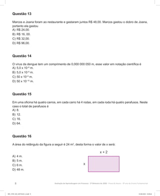 8 Avaliação da Aprendizagem em Processo - 2º Bimestre de 2020  Prova do Aluno - 9º ano do Ensino Fundamental
Questão 13
Marcos e Joana foram ao restaurante e gastaram juntos R$ 48,00. Marcos gastou o dobro de Joana,
portanto ela gastou
A)	R$ 24,00.
B)	R$ 16, 00.
C)	R$ 32,00.
D)	R$ 96,00.
Questão 14
O vírus da dengue tem um comprimento de 0,000 000 050 m, esse valor em notação científica é
A)	5,0 x 10–8
m.
B)	5,0 x 10–9
m.
C)	50 x 10–9
m.
D)	50 x 10–10
m.
Questão 15
Em uma oficina há quatro carros, em cada carro há 4 rodas, em cada roda há quatro parafusos. Neste
caso o total de parafusos é
A)	8.
B)	12.
C)	16.
D)	64.
Questão 16
A área do retângulo da figura a seguir é 24 m2
, desta forma o valor de x será:
A)	4 m.
B)	5 m.
C)	6 m.
D)	48 m.
9EF_27ED_MA_REVISAO_2.indd 8 01/06/2020 23:00:46
 