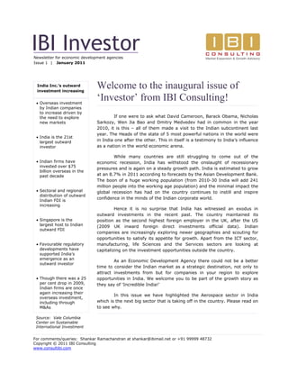 IBI Investor
Newsletter for economic development agencies
Issue 1 | January 2011




 India Inc.’s outward
 investment increasing
                               Welcome to the inaugural issue of
  Overseas investment
                               ‘Investor’ from IBI Consulting!
   by Indian companies
   to increase driven by
   the need to explore                 If one were to ask what David Cameroon, Barack Obama, Nicholas
   new markets                 Sarkozy, Wen Jia Bao and Dmitry Medvedev had in common in the year
                               2010, it is this – all of them made a visit to the Indian subcontinent last
                               year. The Heads of the state of 5 most powerful nations in the world were
  India is the 21st
   largest outward             in India one after the other. This in itself is a testimony to India’s influence
   investor                    as a nation in the world economic arena.

                                        While many countries are still struggling to come out of the
  Indian firms have           economic recession, India has withstood the onslaught of recessionary
   invested over $75
                               pressures and is again on a steady growth path. India is estimated to grow
   billion overseas in the
   past decade                 at an 8.7% in 2011 according to forecasts by the Asian Development Bank.
                               The boon of a huge working population (from 2010-30 India will add 241
                               million people into the working age population) and the minimal impact the
  Sectoral and regional       global recession has had on the country continues to instill and inspire
   distribution of outward
                               confidence in the minds of the Indian corporate world.
   Indian FDI is
   increasing
                                        Hence it is no surprise that India has witnessed an exodus in
                               outward investments in the recent past. The country maintained its
  Singapore is the            position as the second highest foreign employer in the UK, after the US
   largest host to Indian      (2009 UK inward foreign direct investments official data). Indian
   outward FDI
                               companies are increasingly exploring newer geographies and scouting for
                               opportunities to satisfy its appetite for growth. Apart from the ICT sector,
  Favourable regulatory       manufacturing, life Sciences and the Services sectors are looking at
   developments have           capitalizing on the investment opportunities outside the country.
   supported India’s
   emergence as an
                                       As an Economic Development Agency there could not be a better
   outward investor
                               time to consider the Indian market as a strategic destination, not only to
                               attract investments from but for companies in your region to explore
  Though there was a 25       opportunities in India. We welcome you to be part of the growth story as
   per cent drop in 2009,      they say of ‘Incredible India!’
   Indian firms are once
   again increasing their
                                       In this issue we have highlighted the Aerospace sector in India
   overseas investment,
   including through           which is the next big sector that is taking off in the country. Please read on
   M&As                        to see why.

 Source: Vale Columbia                  Also wishing all of you from IBI Consulting, the best 2011 has to
 Center on Sustainable         offer.
 International Investment


For comments/queries: Shankar Ramachandran at shankar@ibimail.net or +91 99999 48732
Copyright © 2011 IBI Consulting
www.consultibi.com
 