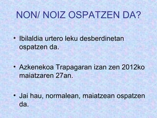 NON/ NOIZ OSPATZEN DA?

? Ibilaldia urtero leku desberdinetan
  ospatzen da.

? Azkenekoa Trapagaran izan zen 2012ko
  maiatzaren 27an.

? Jai hau, normalean, maiatzean ospatzen
  da.
 