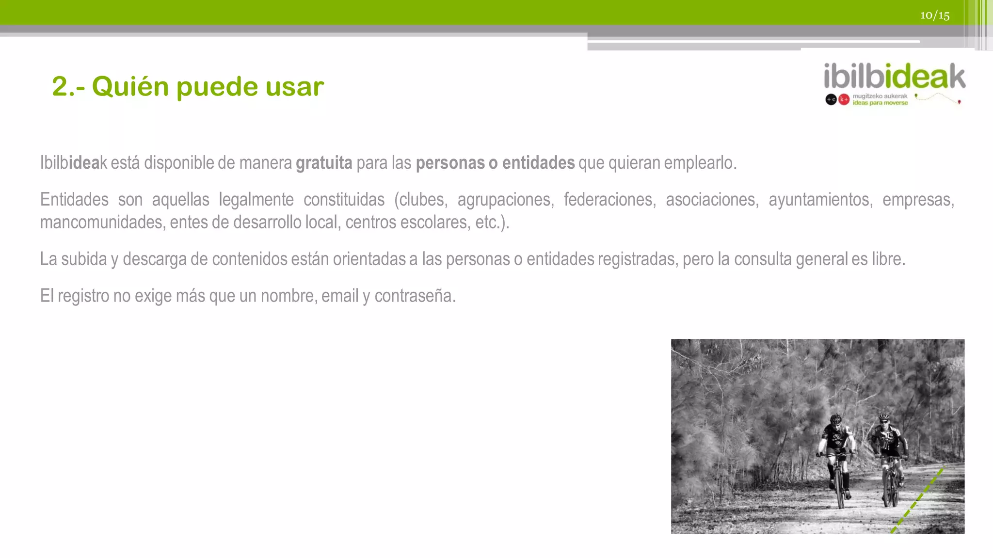 10/15




 2.- Quién puede usar

Ibilbideak está disponible de manera gratuita para las personas o entidades que quieran emplearlo.
Entidades son aquellas legalmente constituidas (clubes, agrupaciones, federaciones, asociaciones, ayuntamientos, empresas,
mancomunidades, entes de desarrollo local, centros escolares, etc.).
La subida y descarga de contenidos están orientadas a las personas o entidades registradas, pero la consulta general es libre.
El registro no exige más que un nombre, email y contraseña.
 