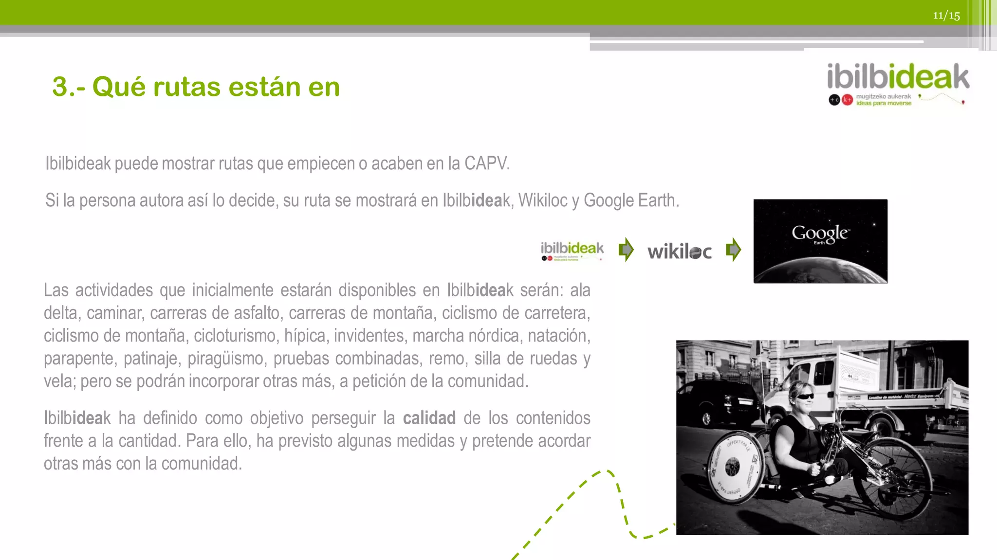 11/15




 3.- Qué rutas están en

Ibilbideak puede mostrar rutas que empiecen o acaben en la CAPV.
Si la persona autora así lo decide, su ruta se mostrará en Ibilbideak, Wikiloc y Google Earth.



Las actividades que inicialmente estarán disponibles en Ibilbideak serán: ala
delta, caminar, carreras de asfalto, carreras de montaña, ciclismo de carretera,
ciclismo de montaña, cicloturismo, hípica, invidentes, marcha nórdica, natación,
parapente, patinaje, piragüismo, pruebas combinadas, remo, silla de ruedas y
vela; pero se podrán incorporar otras más, a petición de la comunidad.
Ibilbideak ha definido como objetivo perseguir la calidad de los contenidos
frente a la cantidad. Para ello, ha previsto algunas medidas y pretende acordar
otras más con la comunidad.
 