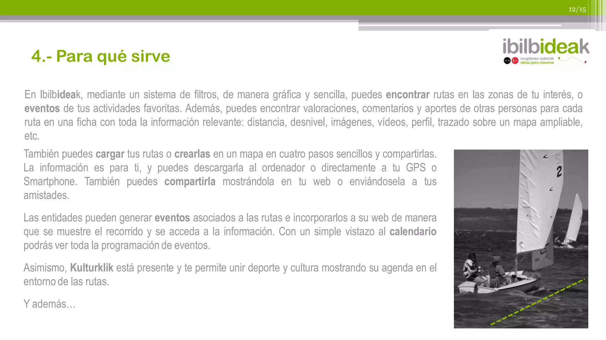 12/15




 4.- Para qué sirve

En Ibilbideak, mediante un sistema de filtros, de manera gráfica y sencilla, puedes encontrar rutas en las zonas de tu interés, o
eventos de tus actividades favoritas. Además, puedes encontrar valoraciones, comentarios y aportes de otras personas para cada
ruta en una ficha con toda la información relevante: distancia, desnivel, imágenes, vídeos, perfil, trazado sobre un mapa ampliable,
etc.
También puedes cargar tus rutas o crearlas en un mapa en cuatro pasos sencillos y compartirlas.
La información es para ti, y puedes descargarla al ordenador o directamente a tu GPS o
Smartphone. También puedes compartirla mostrándola en tu web o enviándosela a tus
amistades.
Las entidades pueden generar eventos asociados a las rutas e incorporarlos a su web de manera
que se muestre el recorrido y se acceda a la información. Con un simple vistazo al calendario
podrás ver toda la programación de eventos.
Asimismo, Kulturklik está presente y te permite unir deporte y cultura mostrando su agenda en el
entorno de las rutas.
Y además…
 