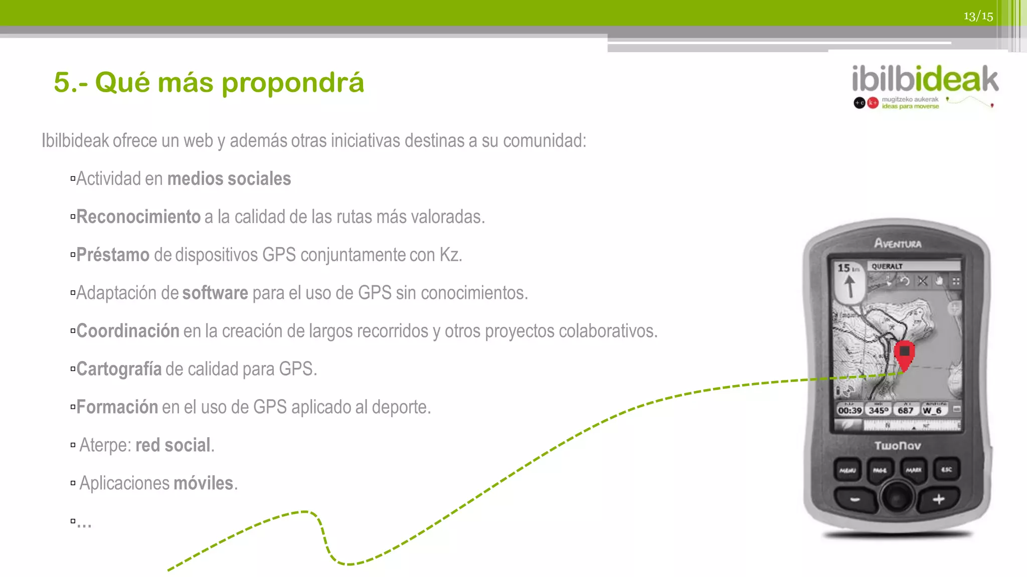 13/15




 5.- Qué más propondrá
Ibilbideak ofrece un web y además otras iniciativas destinas a su comunidad:
   ▫Actividad en medios sociales
   ▫Reconocimiento a la calidad de las rutas más valoradas.
   ▫Préstamo de dispositivos GPS conjuntamente con Kz.
   ▫Adaptación de software para el uso de GPS sin conocimientos.
   ▫Coordinación en la creación de largos recorridos y otros proyectos colaborativos.
   ▫Cartografía de calidad para GPS.
   ▫Formación en el uso de GPS aplicado al deporte.
   ▫ Aterpe: red social.
   ▫ Aplicaciones móviles.
   ▫…
 