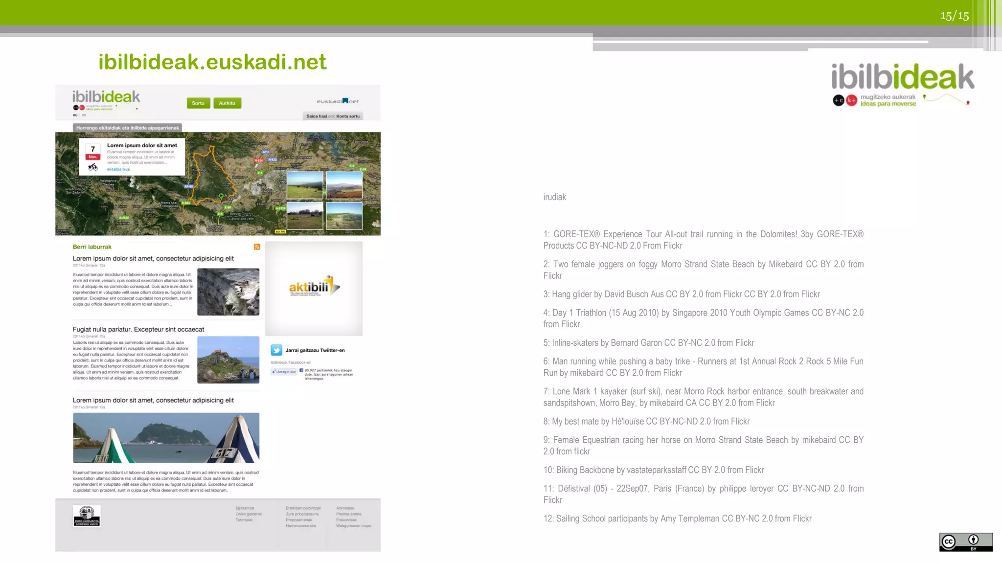 15/15



ibilbideak.euskadi.net




                         irudiak


                         1: GORE-TEX® Experience Tour All-out trail running in the Dolomites! 3by GORE-TEX®
                         Products CC BY-NC-ND 2.0 From Flickr
                         2: Two female joggers on foggy Morro Strand State Beach by Mikebaird CC BY 2.0 from
                         Flickr
                         3: Hang glider by David Busch Aus CC BY 2.0 from Flickr CC BY 2.0 from Flickr
                         4: Day 1 Triathlon (15 Aug 2010) by Singapore 2010 Youth Olympic Games CC BY-NC 2.0
                         from Flickr
                         5: Inline-skaters by Bernard Garon CC BY-NC 2.0 from Flickr
                         6: Man running while pushing a baby trike - Runners at 1st Annual Rock 2 Rock 5 Mile Fun
                         Run by mikebaird CC BY 2.0 from Flickr
                         7: Lone Mark 1 kayaker (surf ski), near Morro Rock harbor entrance, south breakwater and
                         sandspitshown, Morro Bay, by mikebaird CA CC BY 2.0 from Flickr
                         8: My best mate by Hé'louïse CC BY-NC-ND 2.0 from Flickr
                         9: Female Equestrian racing her horse on Morro Strand State Beach by mikebaird CC BY
                         2.0 from flickr
                         10: Biking Backbone by vastateparksstaff CC BY 2.0 from Flickr
                         11: Défistival (05) - 22Sep07, Paris (France) by philippe leroyer CC BY-NC-ND 2.0 from
                         Flickr
                         12: Sailing School participants by Amy Templeman CC BY-NC 2.0 from Flickr
 