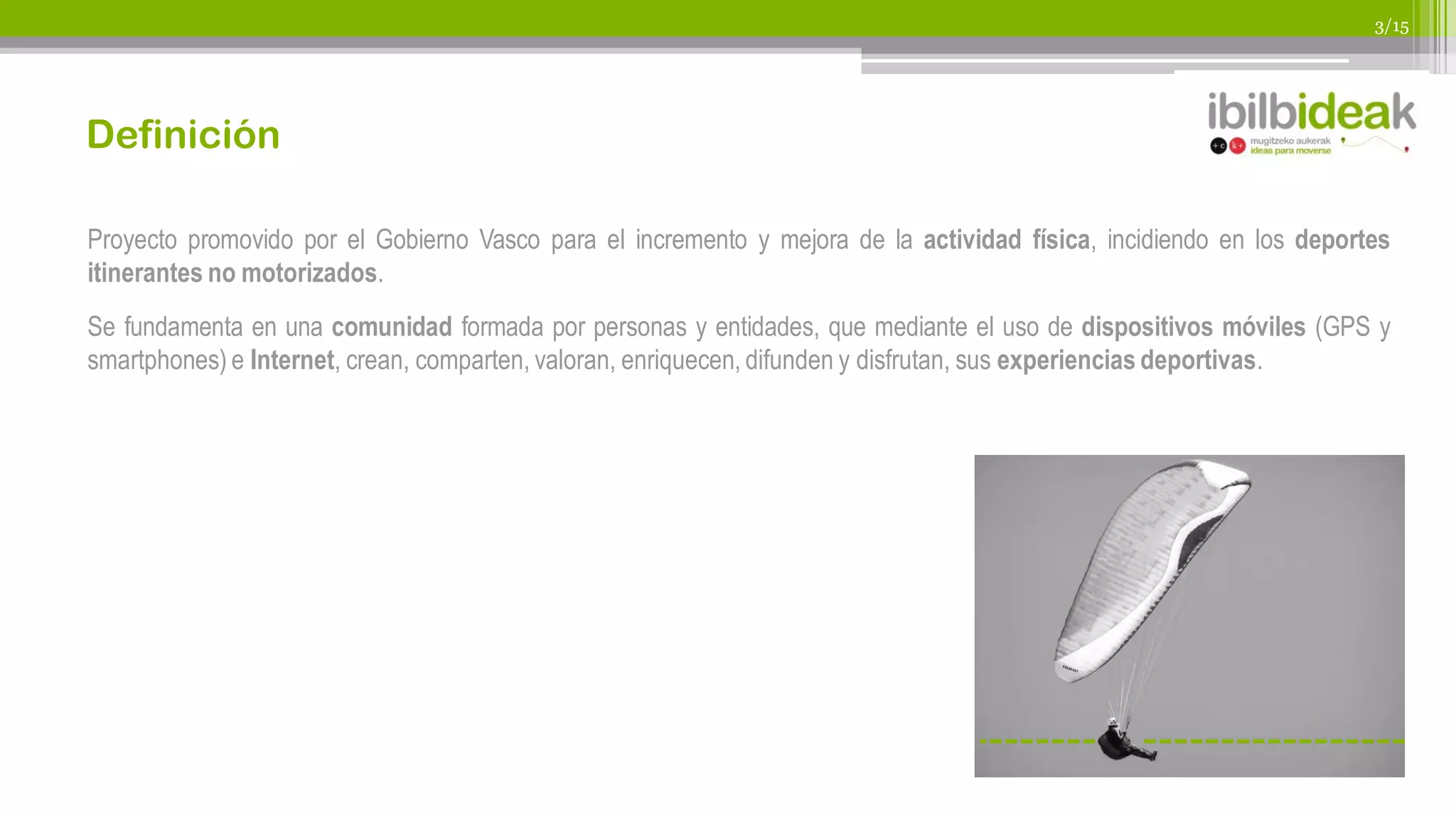 3/15




Definición

Proyecto promovido por el Gobierno Vasco para el incremento y mejora de la actividad física, incidiendo en los deportes
itinerantes no motorizados.
Se fundamenta en una comunidad formada por personas y entidades, que mediante el uso de dispositivos móviles (GPS y
smartphones) e Internet, crean, comparten, valoran, enriquecen, difunden y disfrutan, sus experiencias deportivas.
 