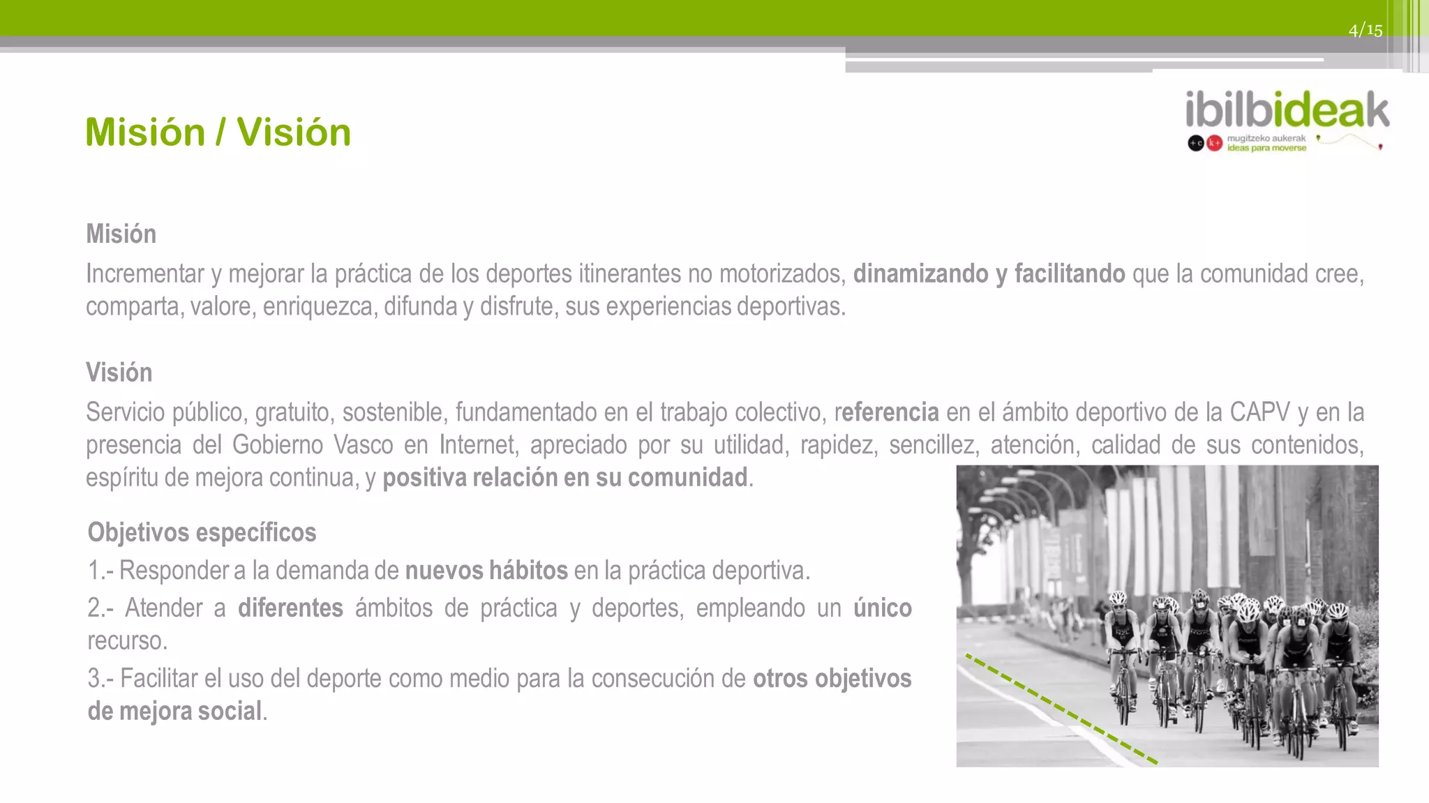 4/15




Misión / Visión

Misión
Incrementar y mejorar la práctica de los deportes itinerantes no motorizados, dinamizando y facilitando que la comunidad cree,
comparta, valore, enriquezca, difunda y disfrute, sus experiencias deportivas.

Visión
Servicio público, gratuito, sostenible, fundamentado en el trabajo colectivo, referencia en el ámbito deportivo de la CAPV y en la
presencia del Gobierno Vasco en Internet, apreciado por su utilidad, rapidez, sencillez, atención, calidad de sus contenidos,
espíritu de mejora continua, y positiva relación en su comunidad.

Objetivos específicos
1.- Responder a la demanda de nuevos hábitos en la práctica deportiva.
2.- Atender a diferentes ámbitos de práctica y deportes, empleando un único
recurso.
3.- Facilitar el uso del deporte como medio para la consecución de otros objetivos
de mejora social.
 