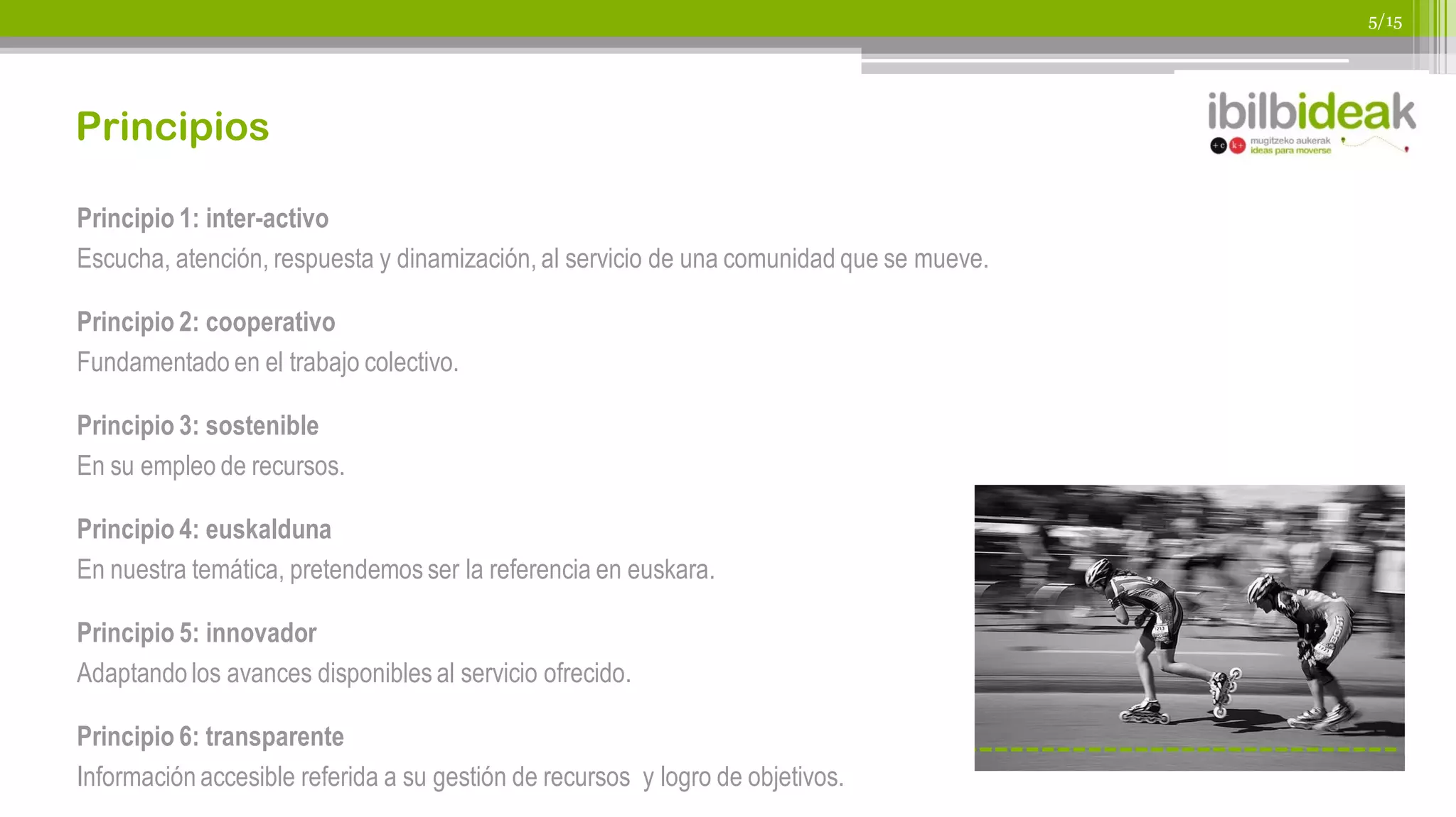 5/15




Principios

Principio 1: inter-activo
Escucha, atención, respuesta y dinamización, al servicio de una comunidad que se mueve.

Principio 2: cooperativo
Fundamentado en el trabajo colectivo.

Principio 3: sostenible
En su empleo de recursos.

Principio 4: euskalduna
En nuestra temática, pretendemos ser la referencia en euskara.

Principio 5: innovador
Adaptando los avances disponibles al servicio ofrecido.

Principio 6: transparente
Información accesible referida a su gestión de recursos y logro de objetivos.
 