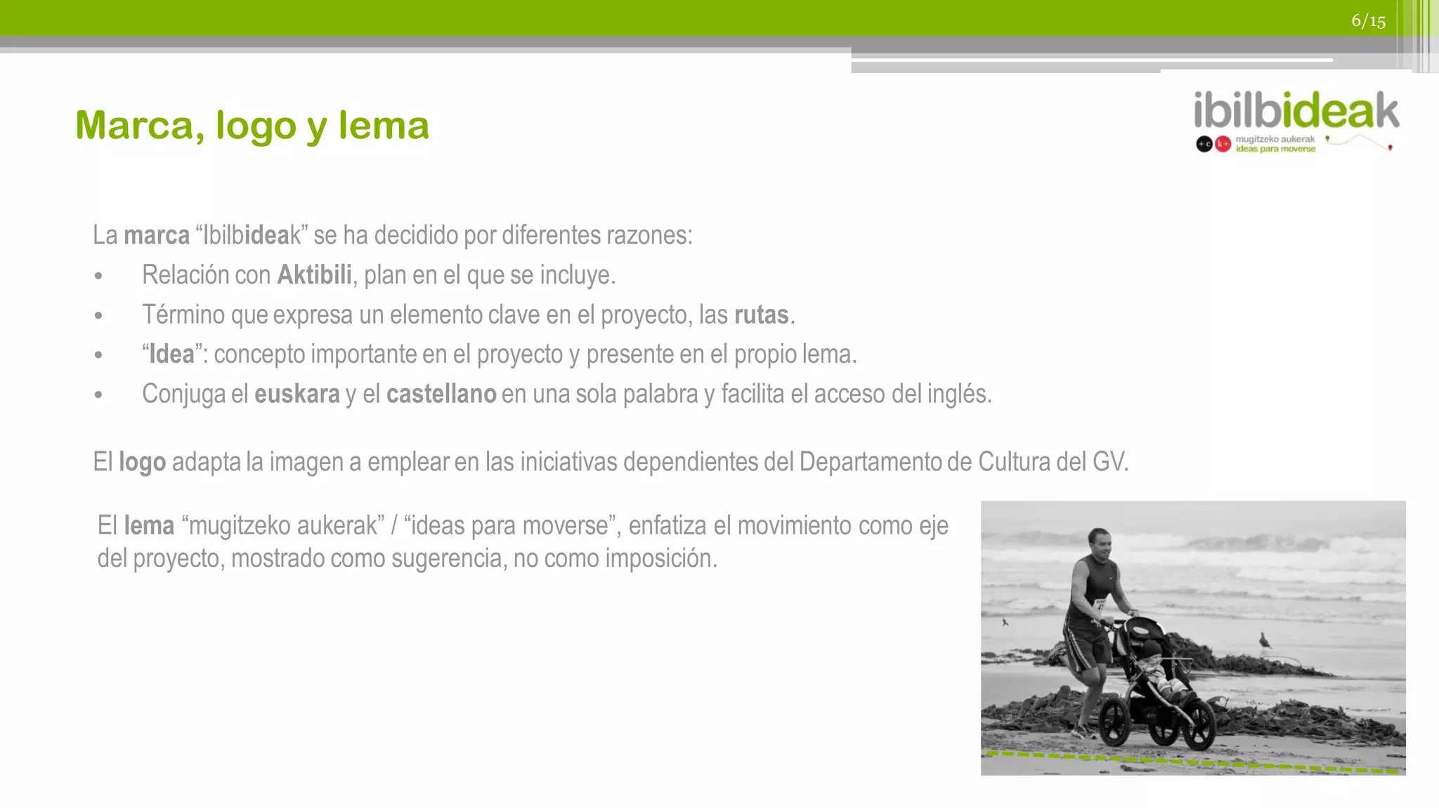 6/15




Marca, logo y lema

La marca “Ibilbideak” se ha decidido por diferentes razones:
• Relación con Aktibili, plan en el que se incluye.
• Término que expresa un elemento clave en el proyecto, las rutas.
• “Idea”: concepto importante en el proyecto y presente en el propio lema.
• Conjuga el euskara y el castellano en una sola palabra y facilita el acceso del inglés.

El logo adapta la imagen a emplear en las iniciativas dependientes del Departamento de Cultura del GV.

 El lema “mugitzeko aukerak” / “ideas para moverse”, enfatiza el movimiento como eje
 del proyecto, mostrado como sugerencia, no como imposición.
 