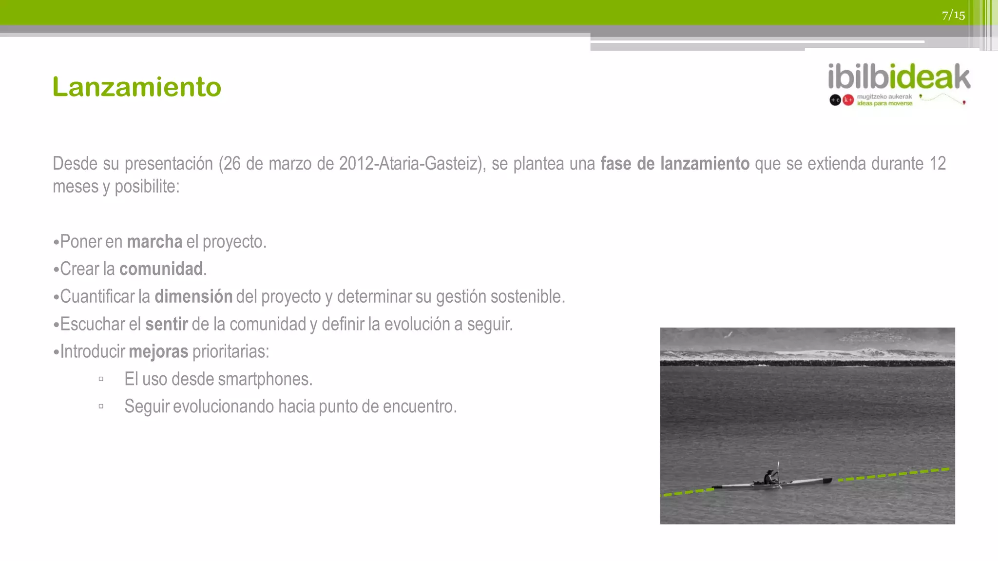 7/15




Lanzamiento

Desde su presentación (26 de marzo de 2012-Ataria-Gasteiz), se plantea una fase de lanzamiento que se extienda durante 12
meses y posibilite:

•Poner en marcha el proyecto.
•Crear la comunidad.
•Cuantificar la dimensión del proyecto y determinar su gestión sostenible.
•Escuchar el sentir de la comunidad y definir la evolución a seguir.
•Introducir mejoras prioritarias:
       ▫ El uso desde smartphones.
       ▫ Seguir evolucionando hacia punto de encuentro.
 
