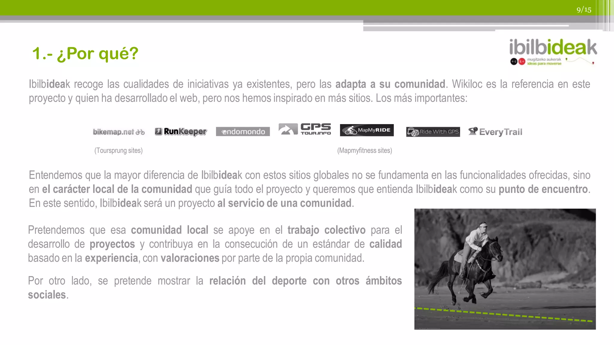 9/15




1.- ¿Por qué?
Ibilbideak recoge las cualidades de iniciativas ya existentes, pero las adapta a su comunidad. Wikiloc es la referencia en este
proyecto y quien ha desarrollado el web, pero nos hemos inspirado en más sitios. Los más importantes:



               (Toursprung sites)                                      (Mapmyfitness sites)


Entendemos que la mayor diferencia de Ibilbideak con estos sitios globales no se fundamenta en las funcionalidades ofrecidas, sino
en el carácter local de la comunidad que guía todo el proyecto y queremos que entienda Ibilbideak como su punto de encuentro.
En este sentido, Ibilbideak será un proyecto al servicio de una comunidad.

Pretendemos que esa comunidad local se apoye en el trabajo colectivo para el
desarrollo de proyectos y contribuya en la consecución de un estándar de calidad
basado en la experiencia, con valoraciones por parte de la propia comunidad.
Por otro lado, se pretende mostrar la relación del deporte con otros ámbitos
sociales.
 