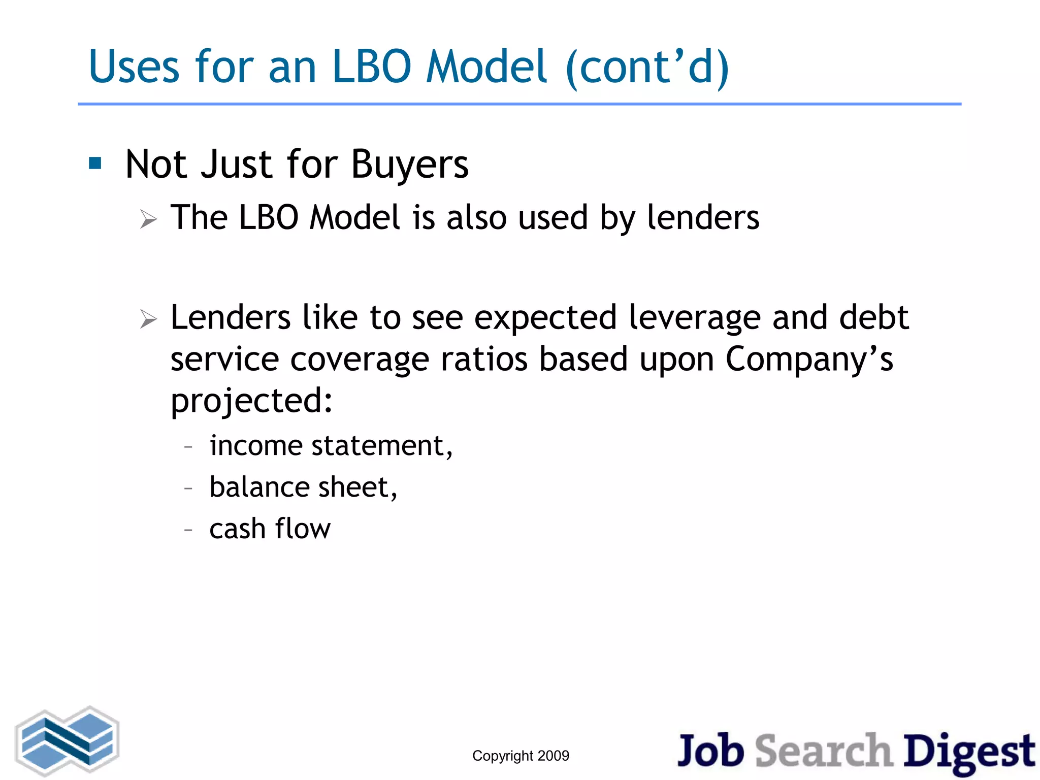 Uses for an LBO Model (cont’d)

 Not Just for Buyers
     The LBO Model is also used by lenders

     Lenders like to see expected leverage and debt
      service coverage ratios based upon Company’s
      projected:
      – income statement,
      – balance sheet,
      – cash flow




                            Copyright 2009
 