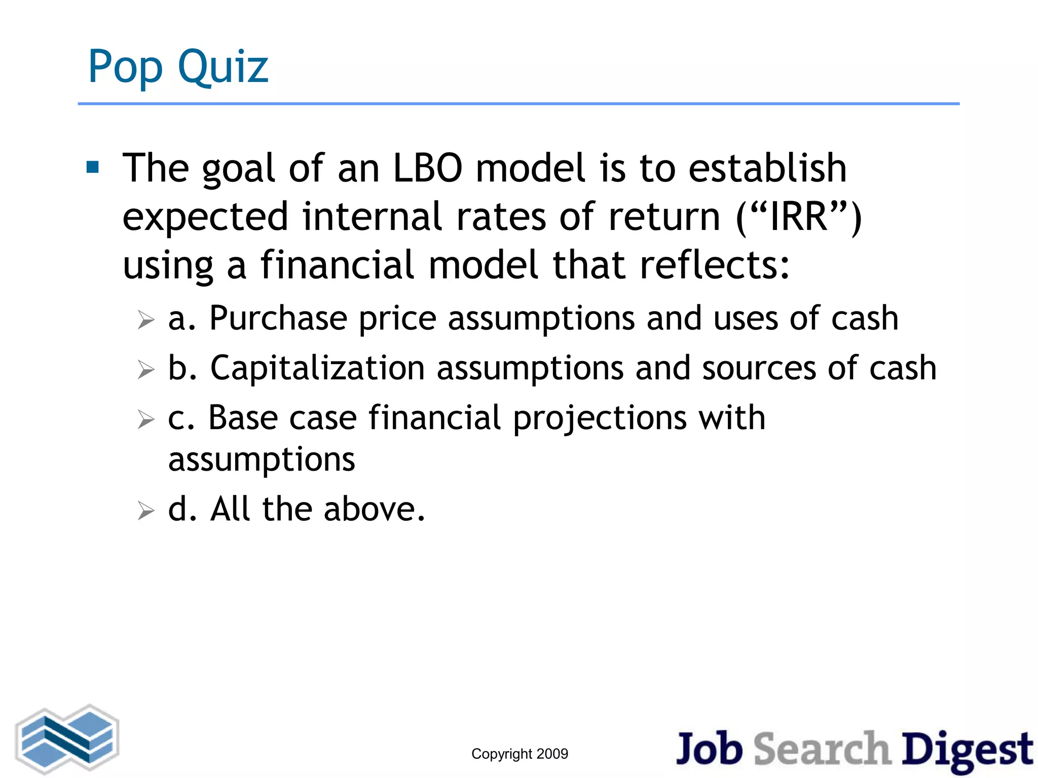 Pop Quiz

 The goal of an LBO model is to establish
  expected internal rates of return (“IRR”)
  using a financial model that reflects:
     a. Purchase price assumptions and uses of cash
     b. Capitalization assumptions and sources of cash
     c. Base case financial projections with
      assumptions
     d. All the above.




                         Copyright 2009
 