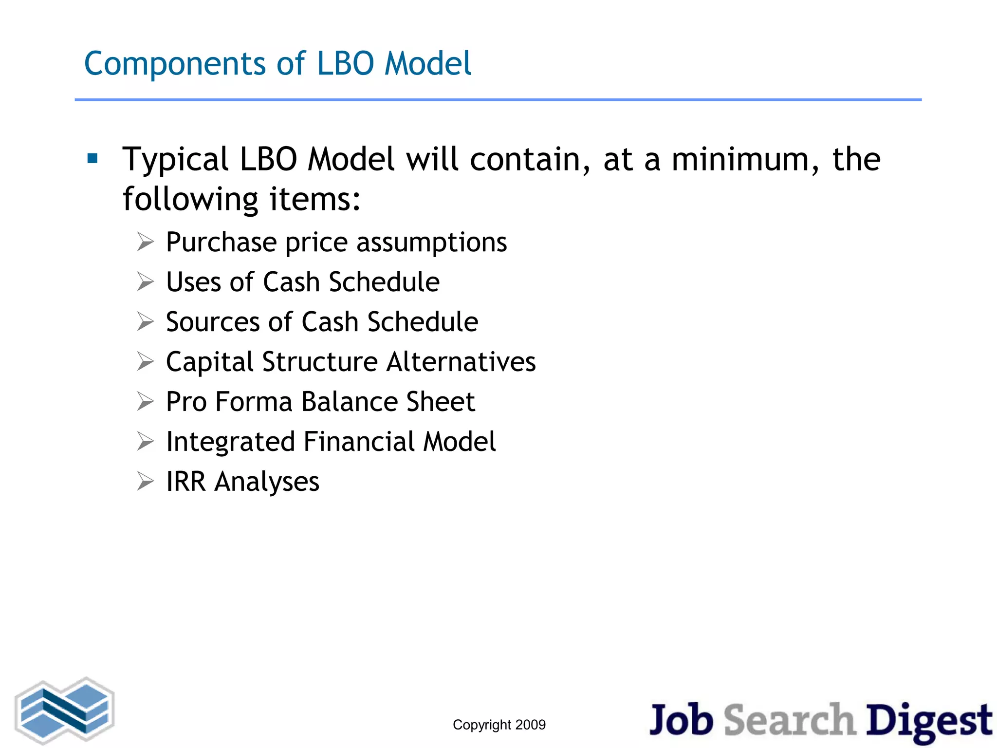 Components of LBO Model

 Typical LBO Model will contain, at a minimum, the
  following items:
      Purchase price assumptions
      Uses of Cash Schedule
      Sources of Cash Schedule
      Capital Structure Alternatives
      Pro Forma Balance Sheet
      Integrated Financial Model
      IRR Analyses




                              Copyright 2009
 