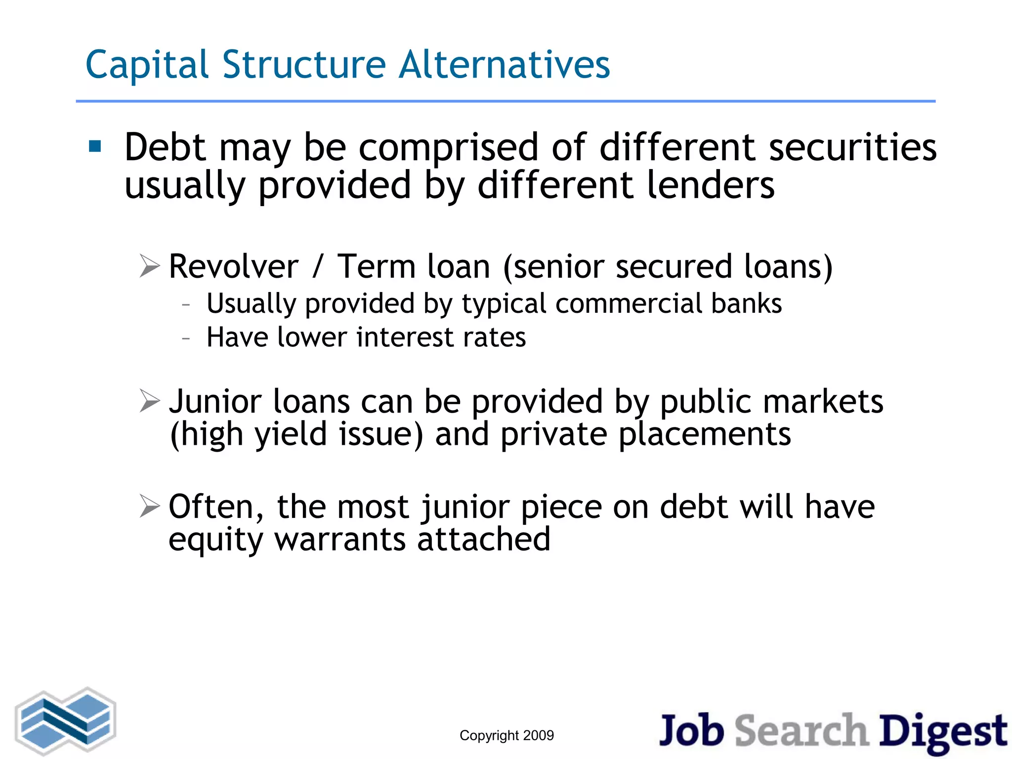 Capital Structure Alternatives

 Debt may be comprised of different securities
  usually provided by different lenders

   Revolver / Term loan (senior secured loans)
     – Usually provided by typical commercial banks
     – Have lower interest rates

   Junior loans can be provided by public markets
    (high yield issue) and private placements

   Often, the most junior piece on debt will have
    equity warrants attached




                          Copyright 2009
 