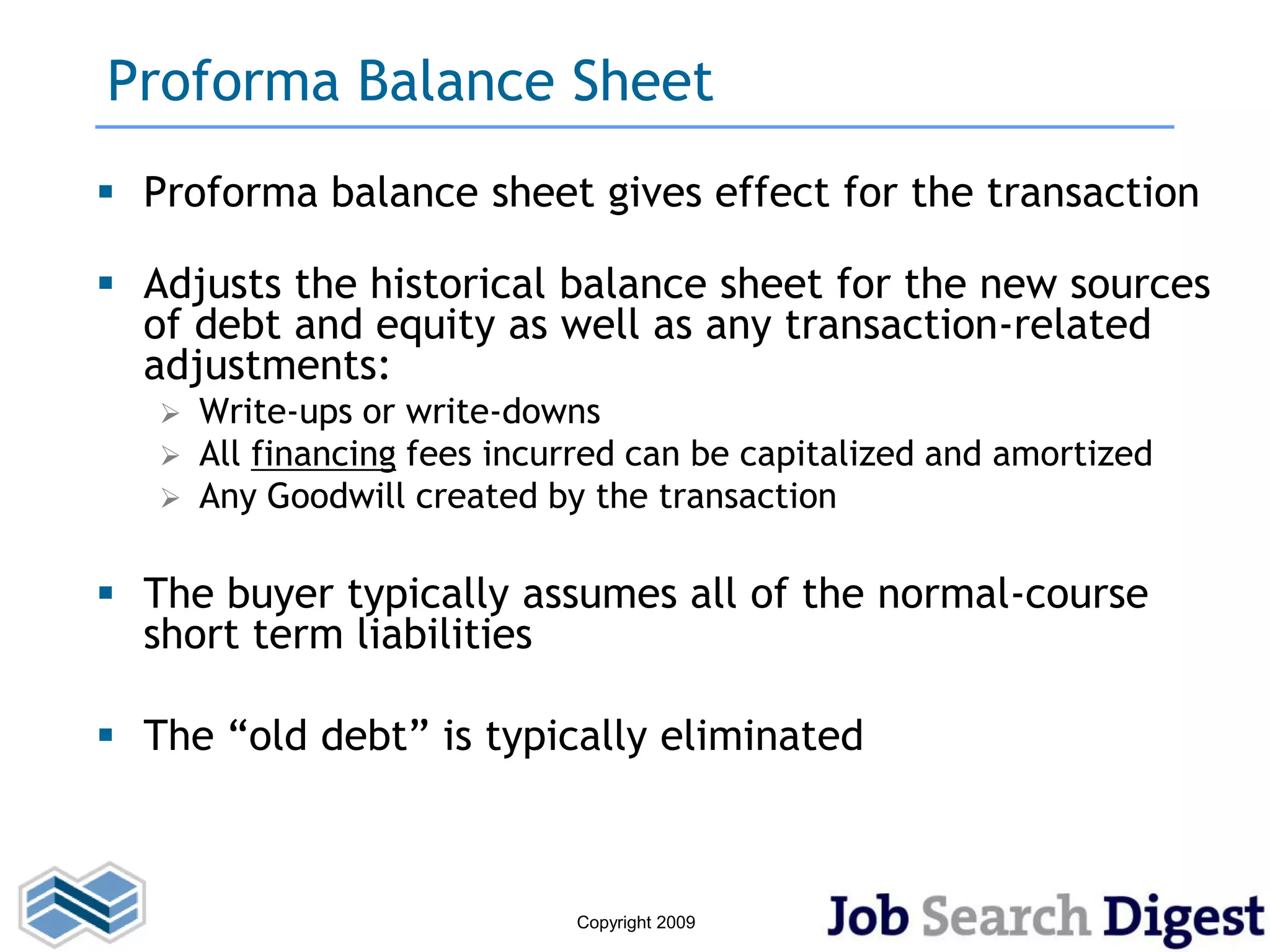 Proforma Balance Sheet
 Proforma balance sheet gives effect for the transaction

 Adjusts the historical balance sheet for the new sources
  of debt and equity as well as any transaction-related
  adjustments:
      Write-ups or write-downs
      All financing fees incurred can be capitalized and amortized
      Any Goodwill created by the transaction

 The buyer typically assumes all of the normal-course
  short term liabilities

 The “old debt” is typically eliminated



                              Copyright 2009
 