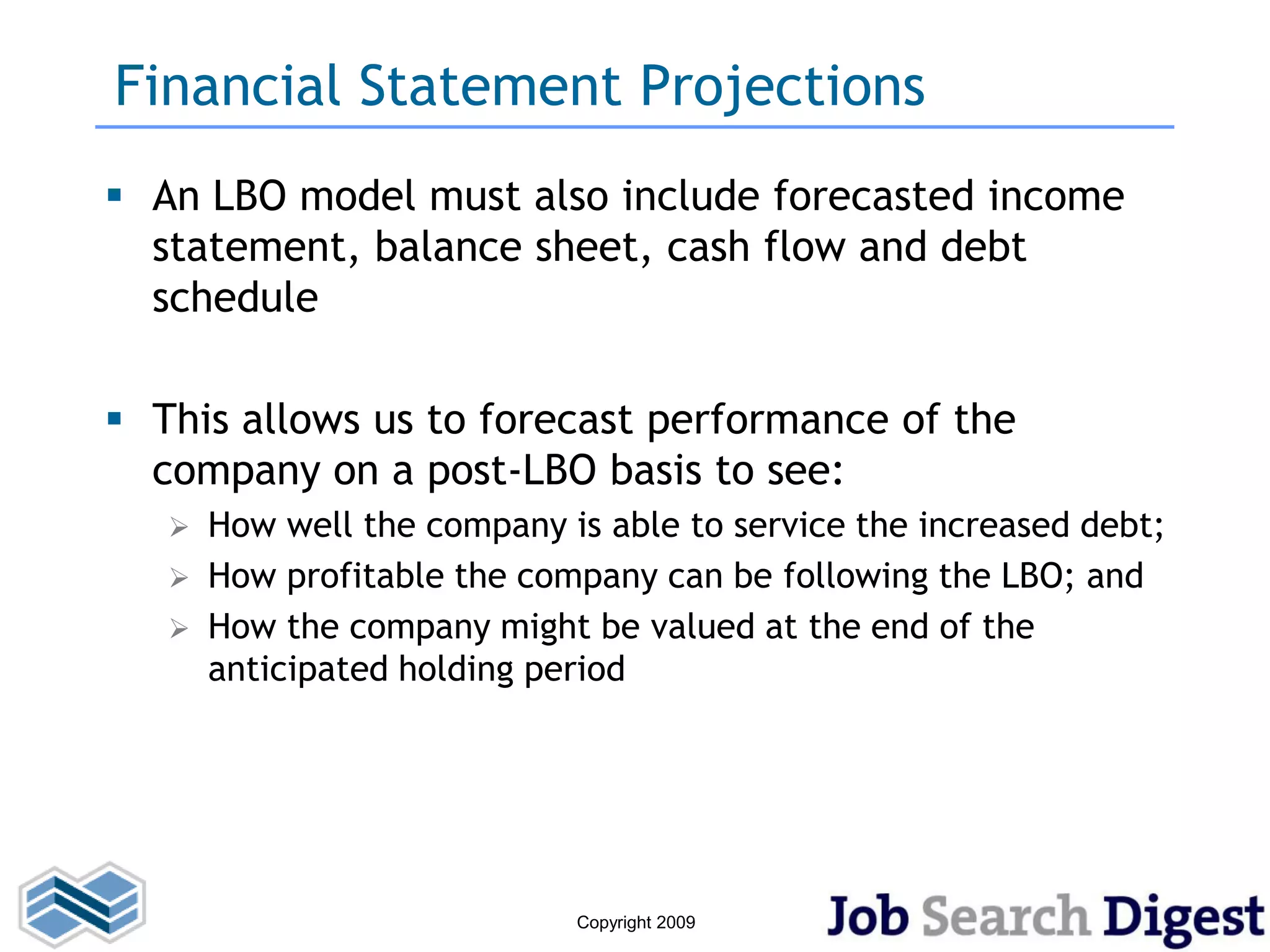 Financial Statement Projections
 An LBO model must also include forecasted income
  statement, balance sheet, cash flow and debt
  schedule

 This allows us to forecast performance of the
  company on a post-LBO basis to see:
      How well the company is able to service the increased debt;
      How profitable the company can be following the LBO; and
      How the company might be valued at the end of the
       anticipated holding period




                             Copyright 2009
 