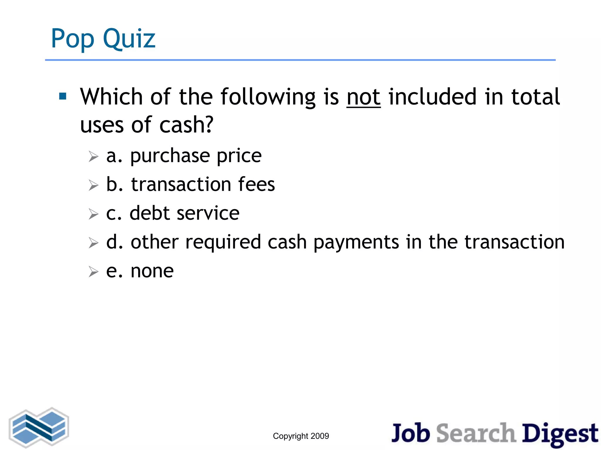 Pop Quiz

 Which of the following is not included in total
  uses of cash?
     a. purchase price
     b. transaction fees
     c. debt service
     d. other required cash payments in the transaction
     e. none




                        Copyright 2009
 