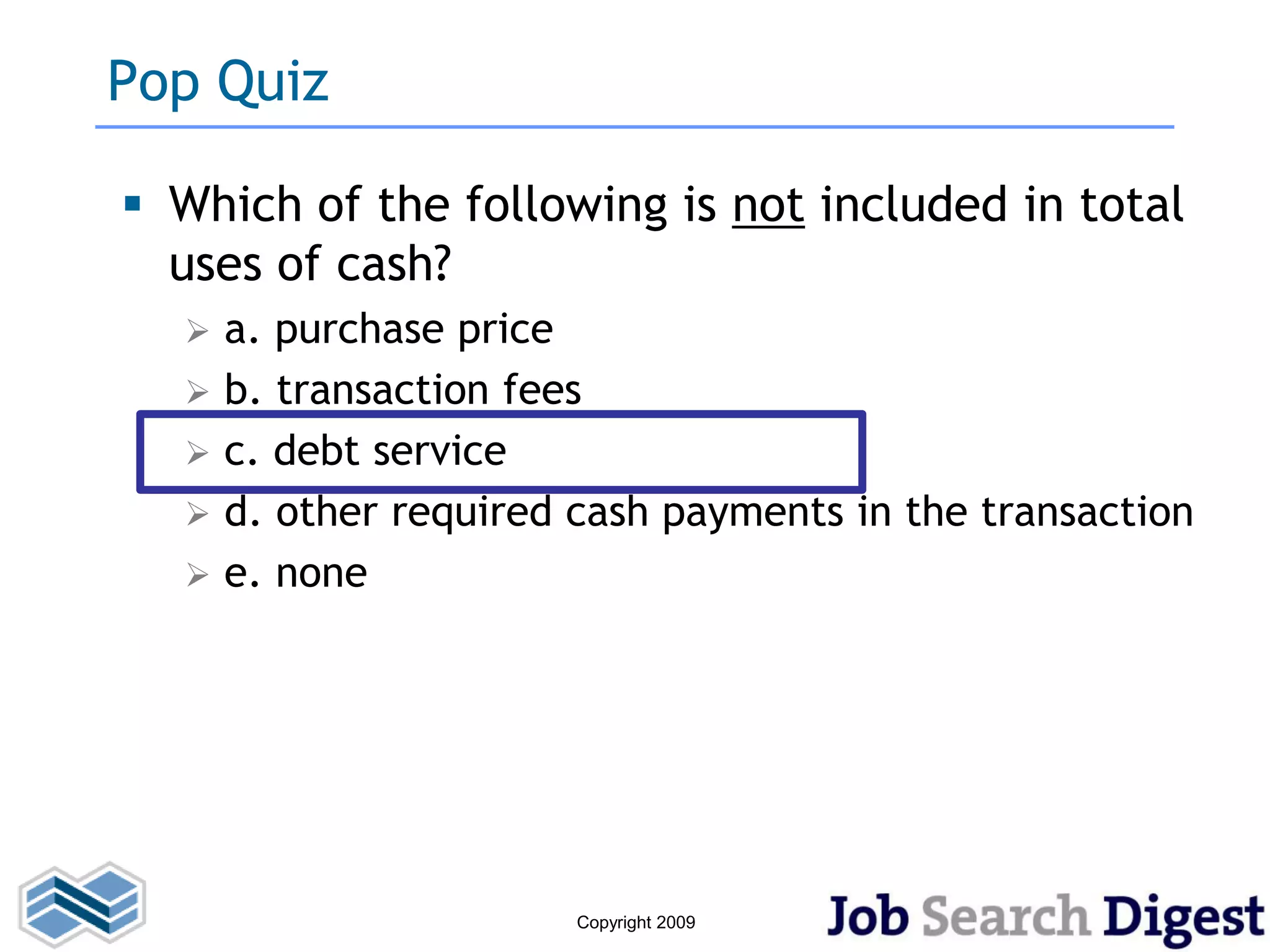 Pop Quiz

 Which of the following is not included in total
  uses of cash?
     a. purchase price
     b. transaction fees
     c. debt service
     d. other required cash payments in the transaction
     e. none




                        Copyright 2009
 
