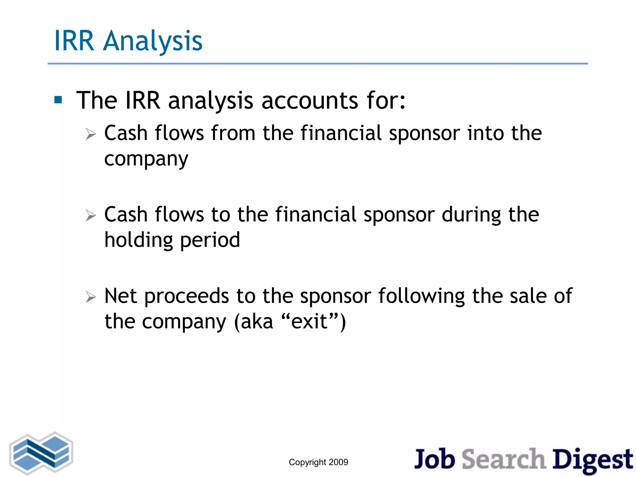 IRR Analysis

 The IRR analysis accounts for:
     Cash flows from the financial sponsor into the
      company

     Cash flows to the financial sponsor during the
      holding period

     Net proceeds to the sponsor following the sale of
      the company (aka “exit”)




                         Copyright 2009
 