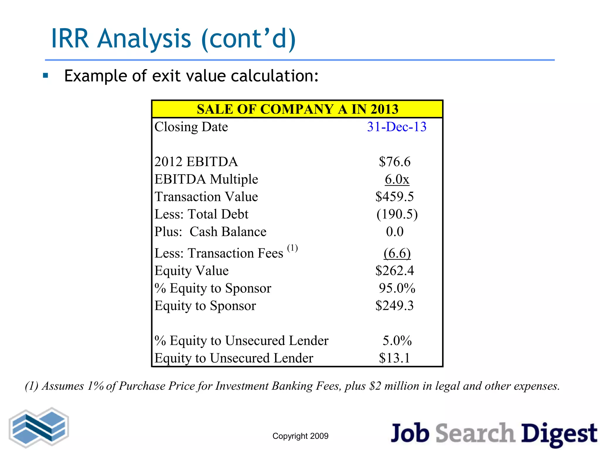 IRR Analysis (cont’d)
    Example of exit value calculation:
                                SALE OF COMPANY A IN 2013
                         Closing Date               31-Dec-13

                         2012 EBITDA                                  $76.6
                         EBITDA Multiple                               6.0x
                         Transaction Value                           $459.5
                         Less: Total Debt                            (190.5)
                         Plus: Cash Balance                            0.0
                         Less: Transaction Fees (1)                    (6.6)
                         Equity Value                                $262.4
                         % Equity to Sponsor                          95.0%
                         Equity to Sponsor                           $249.3

                         % Equity to Unsecured Lender                  5.0%
                         Equity to Unsecured Lender                   $13.1
(1) Assumes 1% of Purchase Price for Investment Banking Fees, plus $2 million in legal and other expenses.


                                                 Copyright 2009
 