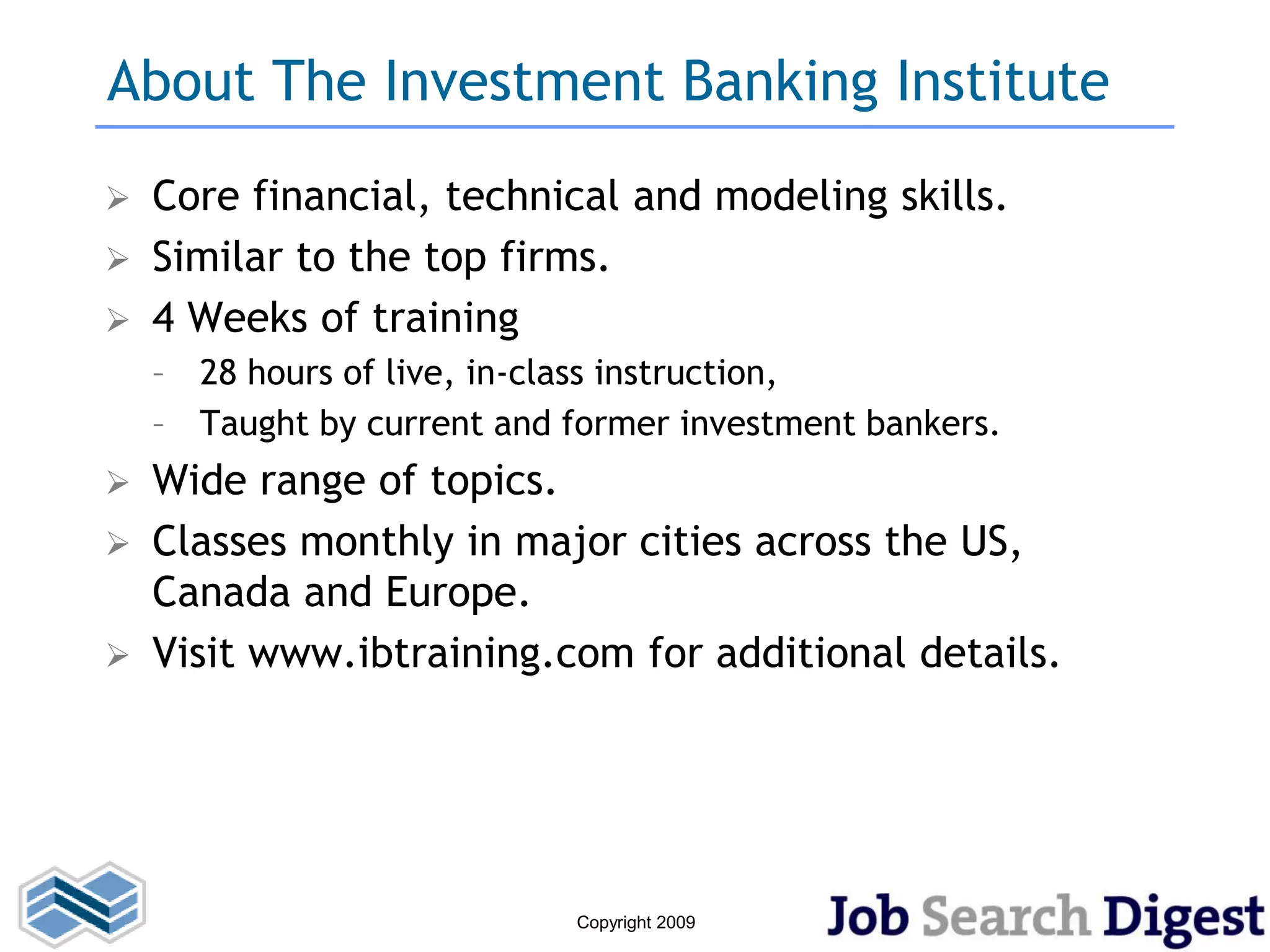 About The Investment Banking Institute
   Core financial, technical and modeling skills.
   Similar to the top firms.
   4 Weeks of training
    – 28 hours of live, in-class instruction,
    – Taught by current and former investment bankers.
 Wide range of topics.
 Classes monthly in major cities across the US,
  Canada and Europe.
 Visit www.ibtraining.com for additional details.




                            Copyright 2009
 