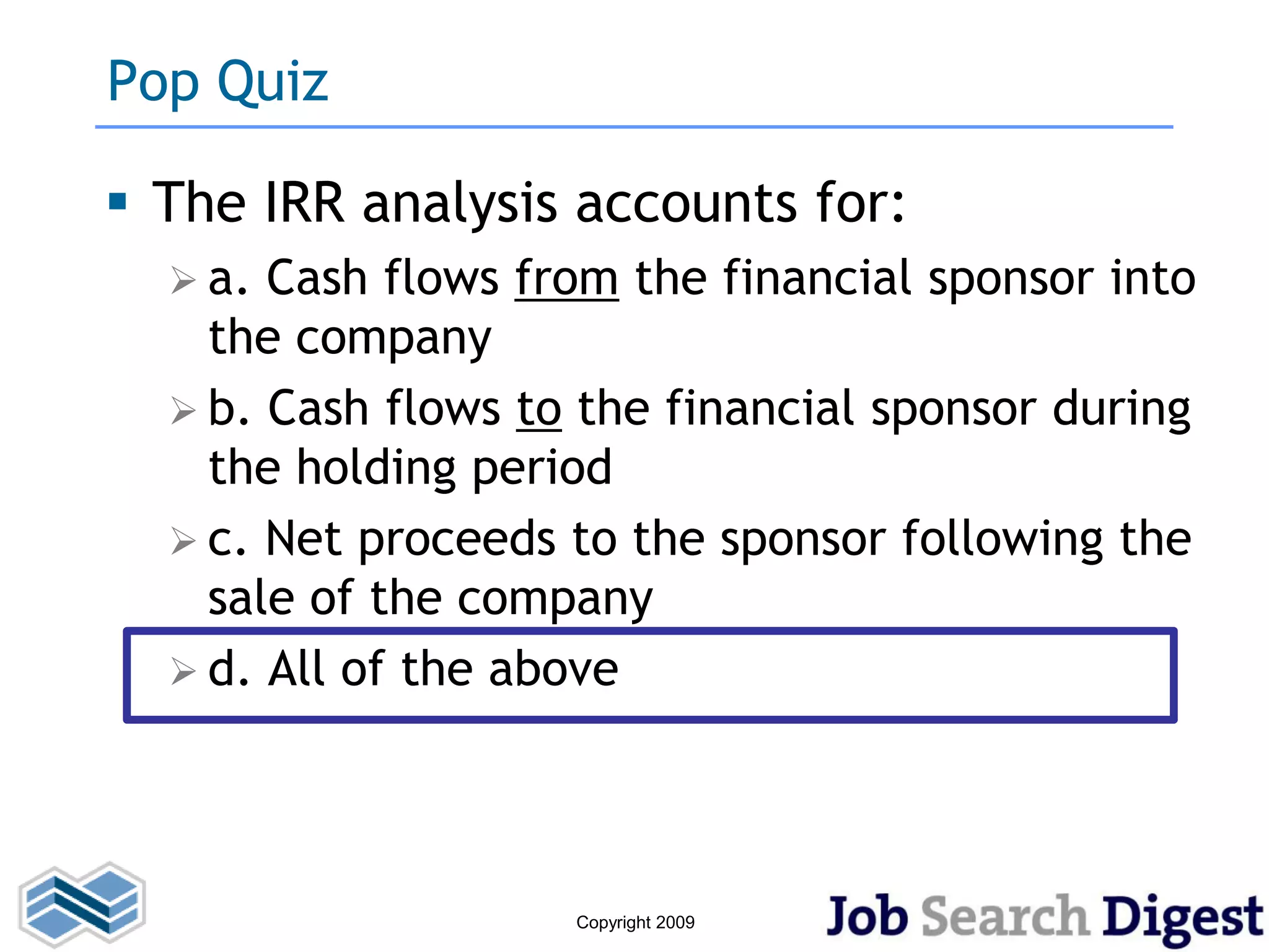 Pop Quiz

 The IRR analysis accounts for:
   a. Cash flows from the financial sponsor into
    the company
   b. Cash flows to the financial sponsor during
    the holding period
   c. Net proceeds to the sponsor following the
    sale of the company
   d. All of the above




                    Copyright 2009
 