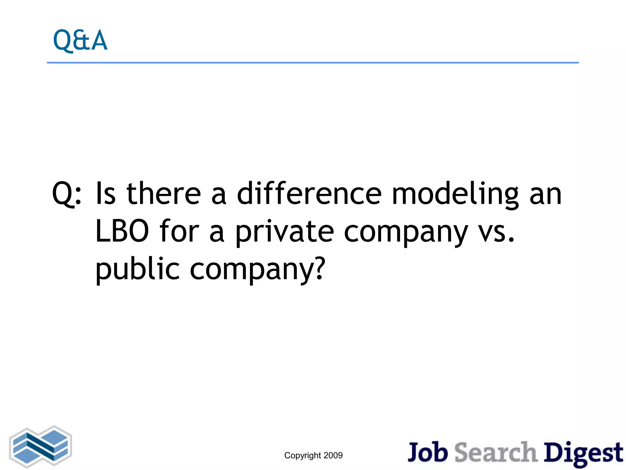 Q&A




Q: Is there a difference modeling an
   LBO for a private company vs.
   public company?




                Copyright 2009
 