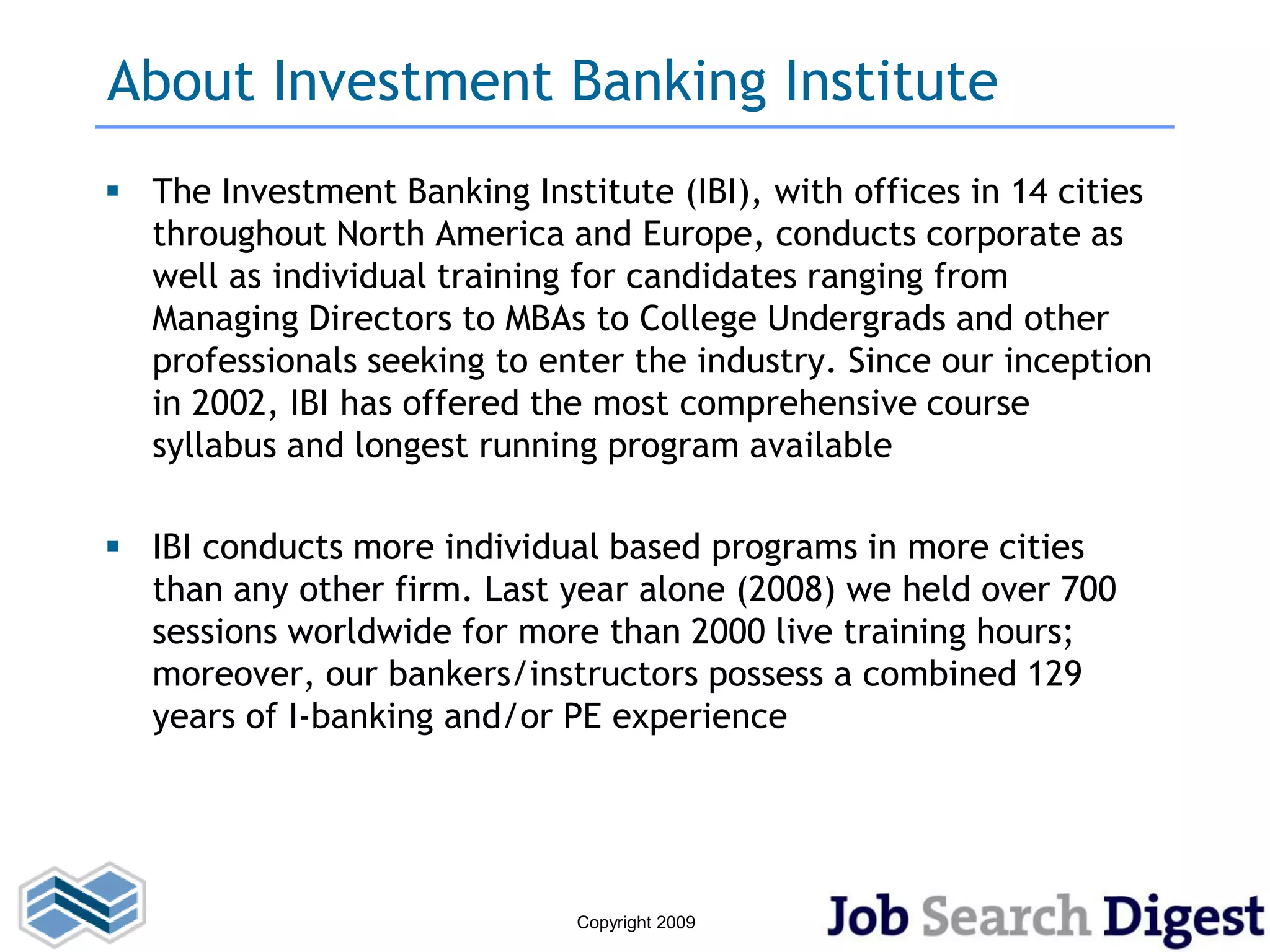 About Investment Banking Institute
 The Investment Banking Institute (IBI), with offices in 14 cities
  throughout North America and Europe, conducts corporate as
  well as individual training for candidates ranging from
  Managing Directors to MBAs to College Undergrads and other
  professionals seeking to enter the industry. Since our inception
  in 2002, IBI has offered the most comprehensive course
  syllabus and longest running program available

 IBI conducts more individual based programs in more cities
  than any other firm. Last year alone (2008) we held over 700
  sessions worldwide for more than 2000 live training hours;
  moreover, our bankers/instructors possess a combined 129
  years of I-banking and/or PE experience




                              Copyright 2009
 