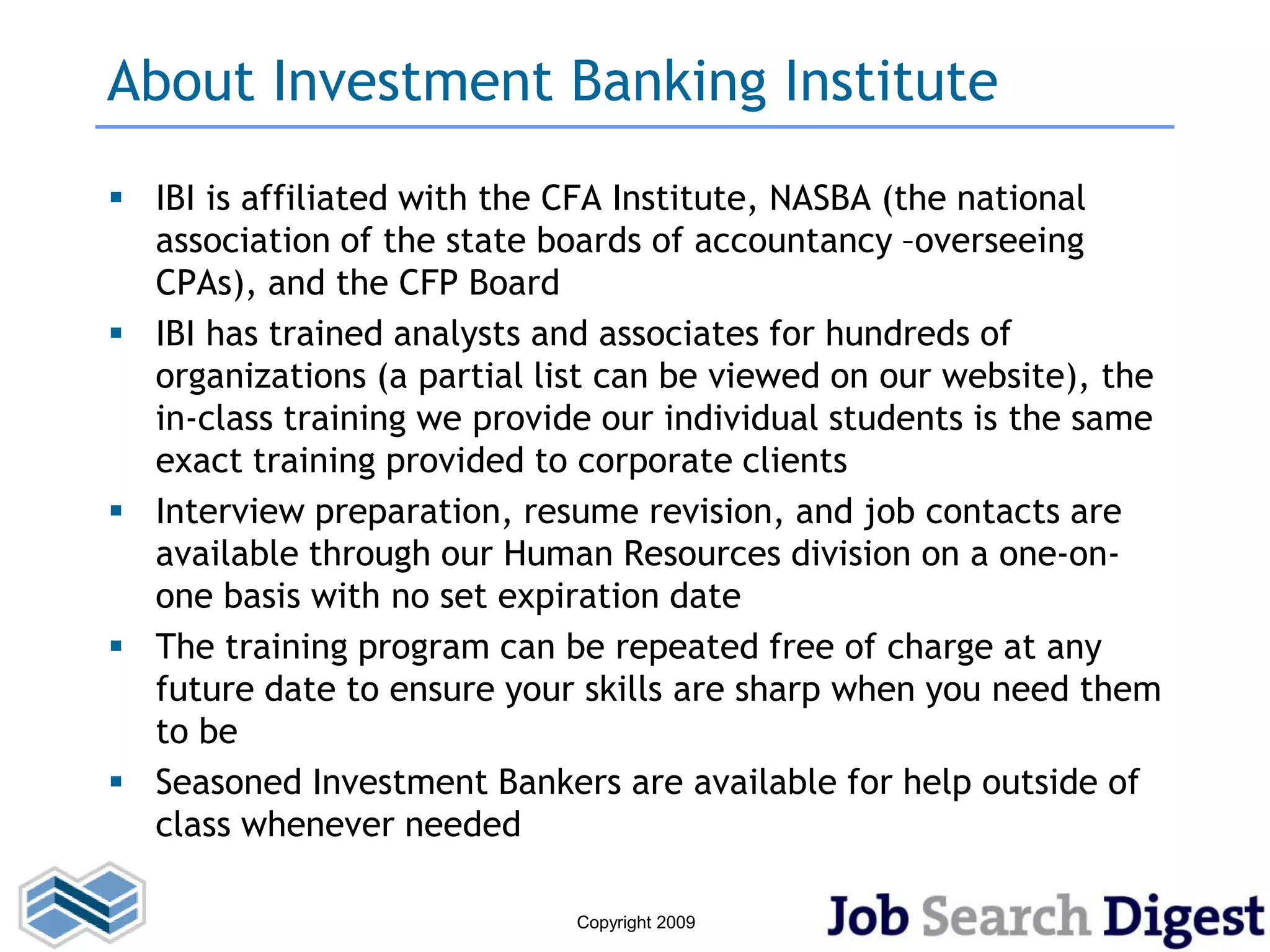 About Investment Banking Institute
 IBI is affiliated with the CFA Institute, NASBA (the national
  association of the state boards of accountancy –overseeing
  CPAs), and the CFP Board
 IBI has trained analysts and associates for hundreds of
  organizations (a partial list can be viewed on our website), the
  in-class training we provide our individual students is the same
  exact training provided to corporate clients
 Interview preparation, resume revision, and job contacts are
  available through our Human Resources division on a one-on-
  one basis with no set expiration date
 The training program can be repeated free of charge at any
  future date to ensure your skills are sharp when you need them
  to be
 Seasoned Investment Bankers are available for help outside of
  class whenever needed

                             Copyright 2009
 