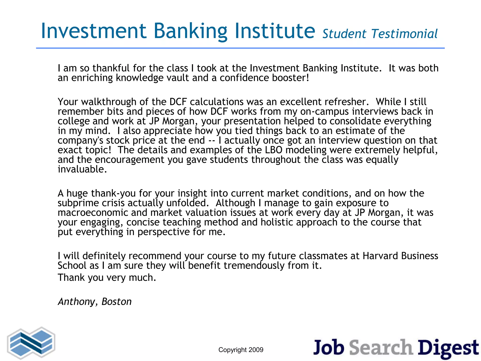 Investment Banking Institute                                Student Testimonial

 I am so thankful for the class I took at the Investment Banking Institute. It was both
 an enriching knowledge vault and a confidence booster!

 Your walkthrough of the DCF calculations was an excellent refresher. While I still
 remember bits and pieces of how DCF works from my on-campus interviews back in
 college and work at JP Morgan, your presentation helped to consolidate everything
 in my mind. I also appreciate how you tied things back to an estimate of the
 company's stock price at the end -- I actually once got an interview question on that
 exact topic! The details and examples of the LBO modeling were extremely helpful,
 and the encouragement you gave students throughout the class was equally
 invaluable.

 A huge thank-you for your insight into current market conditions, and on how the
 subprime crisis actually unfolded. Although I manage to gain exposure to
 macroeconomic and market valuation issues at work every day at JP Morgan, it was
 your engaging, concise teaching method and holistic approach to the course that
 put everything in perspective for me.

 I will definitely recommend your course to my future classmates at Harvard Business
 School as I am sure they will benefit tremendously from it.
 Thank you very much.

 Anthony, Boston



                                     Copyright 2009
 