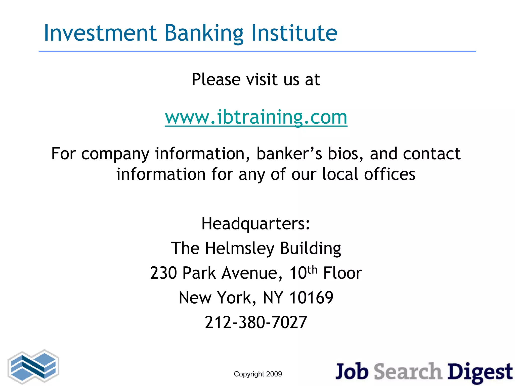 Investment Banking Institute
                 Please visit us at

              www.ibtraining.com
For company information, banker’s bios, and contact
       information for any of our local offices

                  Headquarters:
              The Helmsley Building
            230 Park Avenue, 10th Floor
               New York, NY 10169
                   212-380-7027

                      Copyright 2009
 
