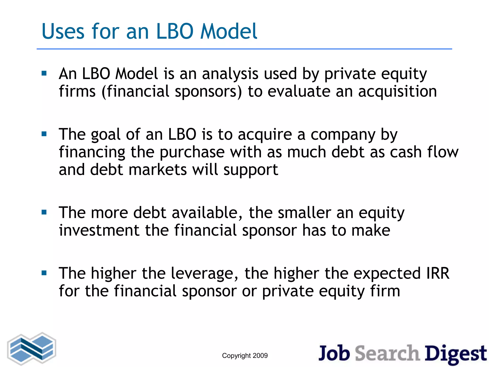 Uses for an LBO Model
 An LBO Model is an analysis used by private equity
  firms (financial sponsors) to evaluate an acquisition

 The goal of an LBO is to acquire a company by
  financing the purchase with as much debt as cash flow
  and debt markets will support

 The more debt available, the smaller an equity
  investment the financial sponsor has to make

 The higher the leverage, the higher the expected IRR
  for the financial sponsor or private equity firm


                         Copyright 2009
 