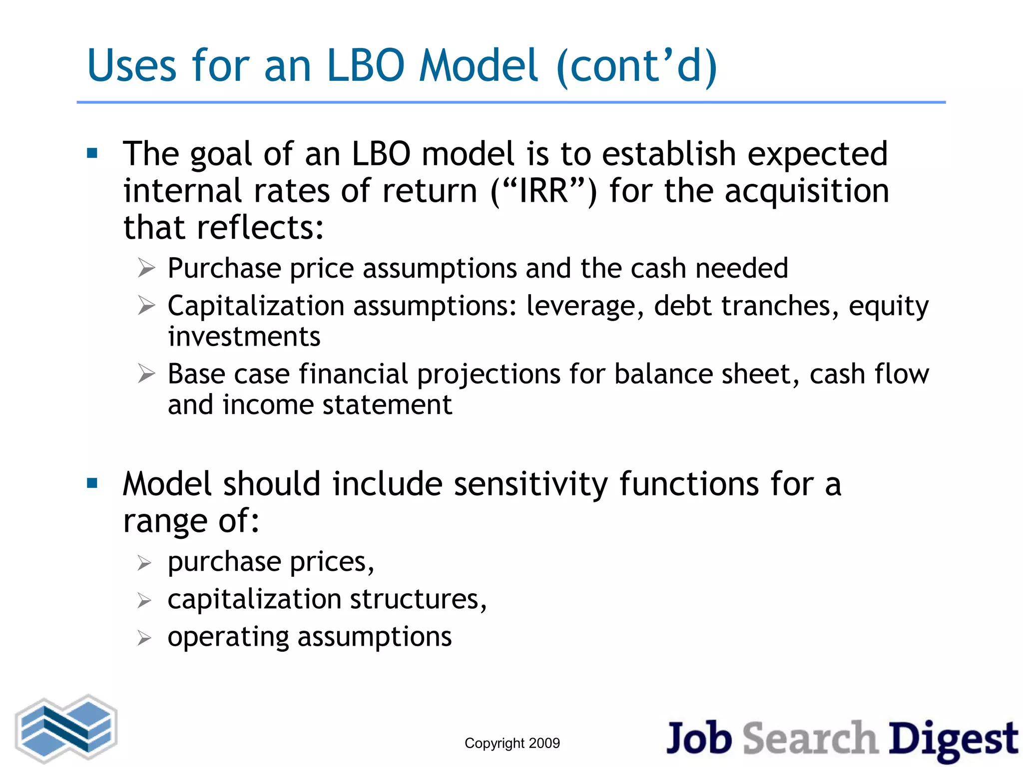 Uses for an LBO Model (cont’d)
 The goal of an LBO model is to establish expected
  internal rates of return (“IRR”) for the acquisition
  that reflects:
    Purchase price assumptions and the cash needed
    Capitalization assumptions: leverage, debt tranches, equity
     investments
    Base case financial projections for balance sheet, cash flow
     and income statement

 Model should include sensitivity functions for a
  range of:
      purchase prices,
      capitalization structures,
      operating assumptions


                               Copyright 2009
 