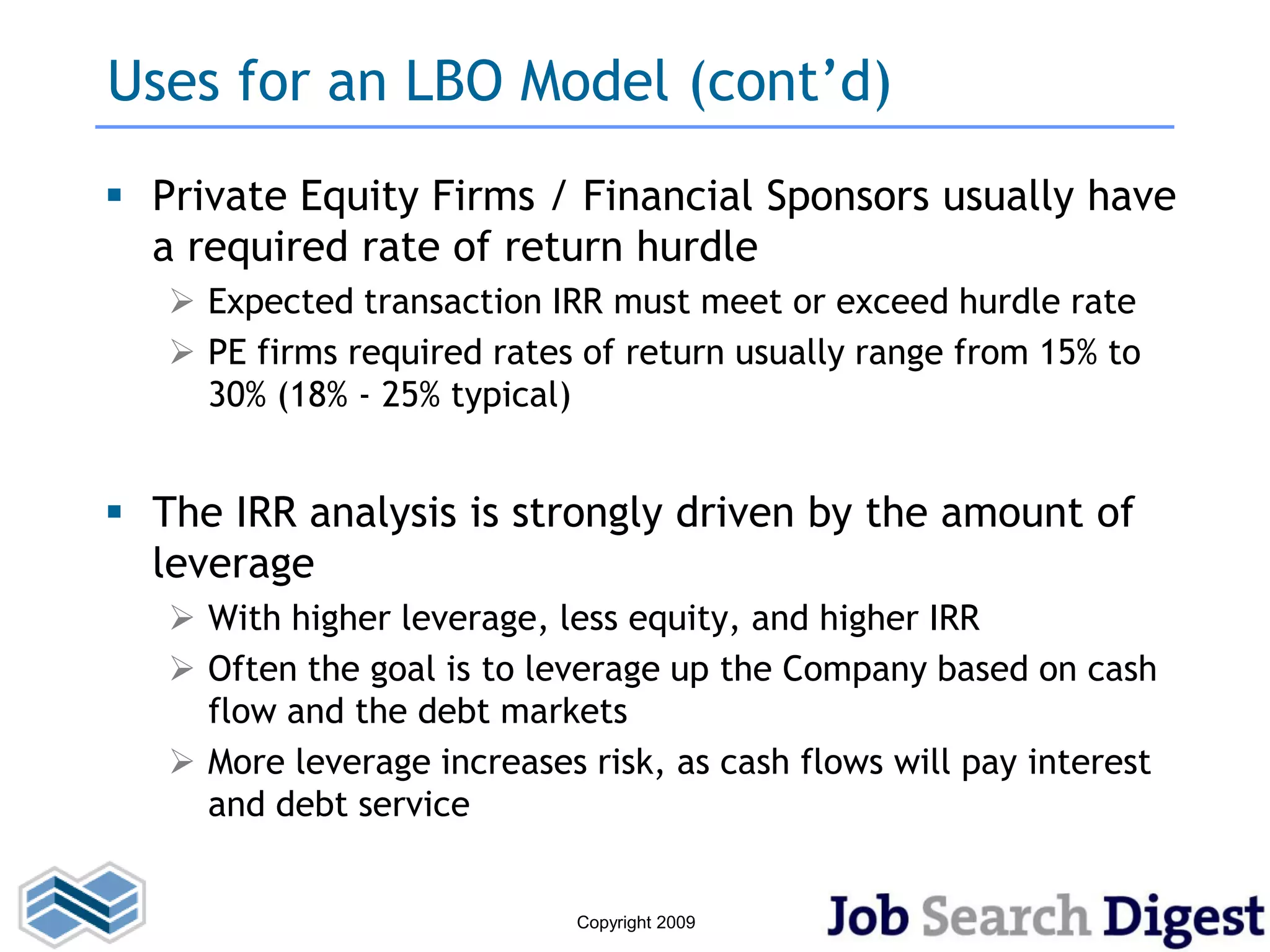Uses for an LBO Model (cont’d)
 Private Equity Firms / Financial Sponsors usually have
  a required rate of return hurdle
    Expected transaction IRR must meet or exceed hurdle rate
    PE firms required rates of return usually range from 15% to
     30% (18% - 25% typical)


 The IRR analysis is strongly driven by the amount of
  leverage
    With higher leverage, less equity, and higher IRR
    Often the goal is to leverage up the Company based on cash
     flow and the debt markets
    More leverage increases risk, as cash flows will pay interest
     and debt service


                             Copyright 2009
 