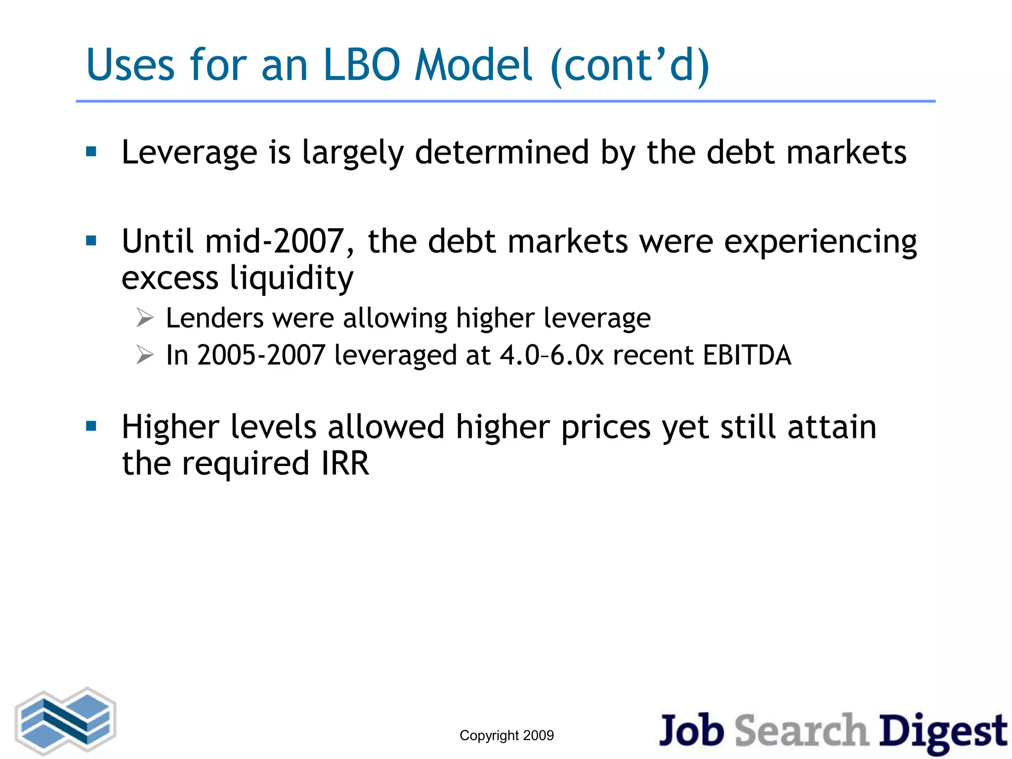 Uses for an LBO Model (cont’d)
 Leverage is largely determined by the debt markets

 Until mid-2007, the debt markets were experiencing
  excess liquidity
    Lenders were allowing higher leverage
    In 2005-2007 leveraged at 4.0–6.0x recent EBITDA

 Higher levels allowed higher prices yet still attain
  the required IRR




                           Copyright 2009
 
