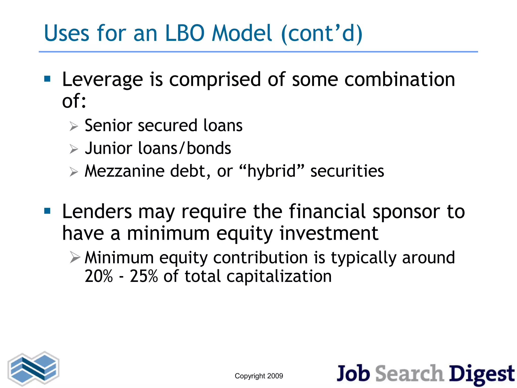 Uses for an LBO Model (cont’d)
 Leverage is comprised of some combination
  of:
   Senior secured loans
   Junior loans/bonds
   Mezzanine debt, or “hybrid” securities


 Lenders may require the financial sponsor to
  have a minimum equity investment
   Minimum equity contribution is typically around
    20% - 25% of total capitalization




                       Copyright 2009
 