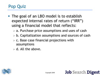 Pop Quiz

 The goal of an LBO model is to establish
  expected internal rates of return (“IRR”)
  using a financial model that reflects:
     a. Purchase price assumptions and uses of cash
     b. Capitalization assumptions and sources of cash
     c. Base case financial projections with
      assumptions
     d. All the above.




                         Copyright 2009
 