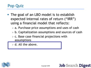 Pop Quiz

 The goal of an LBO model is to establish
  expected internal rates of return (“IRR”)
  using a financial model that reflects:
     a. Purchase price assumptions and uses of cash
     b. Capitalization assumptions and sources of cash
     c. Base case financial projections with
      assumptions
     d. All the above.




                         Copyright 2009
 